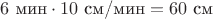 $$ 6 \text{ мин} \cdot 10 \text{ см/мин} = 60 \text{ см} $$
