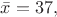 $\bar{x} = 37,$