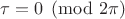 $\tau = 0 \pmod{2\pi}$