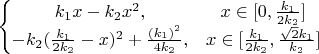 $\left\{\begin{matrix}k_1 x-k_2 x^2, & x\in [0,\frac{k_1}{2 k_2}]\\-k_2(\frac{k_1}{2 k_2}-x)^2+\frac{(k_1)^2}{4 k_2}, & x\in [\frac{k_1}{2 k_2},\frac{\sqrt{2}k_1}{k_2}]\end{matrix}\right.$