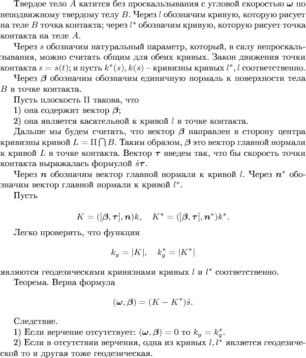 Твердое тело $A$ катится без проскальзывания с угловой скоростью $\boldsymbol{\omega}$ по неподвижному   твердому телу $B$. Через $l$ обозначим кривую, которую рисует на теле $B$ точка контакта; через $l^*$ обозначим кривую, которую рисует точка контакта на теле $A$. 

Через $s$ обозначим натуральный параметр, который, в силу непроскальзывания, можно считать общим для обеих кривых. Закон движения точки контакта $s=s(t)$;  и пусть $k^*(s),k(s)$ --  кривизны  кривых $l^*,l$ соответственно. 



Через $\boldsymbol{\beta}$ обозначим обозначим единичную нормаль к поверхности тела $B$ в точке контакта. 

Пусть плоскость  $\Pi$ такова, что 

1) она содержит вектор $\boldsymbol{\beta}$;

2) она  является касательной к кривой $l$ в точке контакта. 

Дальше мы будем считать, что вектор $\boldsymbol{\beta}$ направлен в сторону центра кривизны кривой $L=\Pi\bigcap B$. Таким образом, $\boldsymbol{\beta}$ это вектор главной нормали к кривой $L$ в точке контакта. 
Вектор  $\boldsymbol{\tau}$ введем так, что бы скорость точки контакта выражалась формулой $\dot s\boldsymbol{\tau}$.

Через $\boldsymbol{n}$ обозначим вектор главной нормали к кривой $l$. Через $\boldsymbol{n}^*$ обозначим вектор главной нормали к кривой $l^*$.

Пусть 

$$K=([\boldsymbol{\beta},\boldsymbol{\tau}],\boldsymbol{n}) k,\quad K^*=([\boldsymbol{\beta},\boldsymbol{\tau}],\boldsymbol{n}^*) k^*.$$

Легко проверить, что функции $$k_g=|K|,\quad k^*_g=|K^*|$$ являются геодезическими кривизнами  кривых $l$ и $l^*$ соответственно.



Теорема.
Верна формула
$$(\boldsymbol{\omega},\boldsymbol{\beta})=(K- K^*)\dot s.$$

Следствие. 

1) Если верчение отсутствует: $(\boldsymbol{\omega},\boldsymbol{\beta})=0$ то $k_g=k_g^*$.

2) Если в отсутствии верчения,  одна из кривых $l,l^*$ является геодезической то и другая тоже геодезическая.