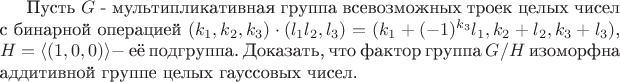Пусть $G$ - мультипликативная группа всевозможных троек целых чисел с бинарной операцией $(k_{1},k_{2},k_{3})\cdot (l_{1}l_{2},l_{3})=(k_{1}+(-1)^{k_{3}}l_{1},k_{2}+l_{2},k_{3}+l_{3})$, $H=\langle(1,0,0)\rangle - $ её подгруппа. Доказать, что фактор группа $G/H$ изоморфна аддитивной группе целых гауссовых чисел.
