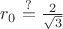 $r_0\stackrel{?}{=}\frac{2}{\sqrt3}$