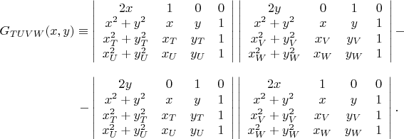 $\begin{array}{c} G_{TUVW}(x,y)\equiv\left| \begin{array}{cccc} 2x & 1 & 0 & 0 \\ x^{2}+y^{2} & x & y & 1 \\ x_{T}^{2}+y_{T}^{2} & x_{T} & y_{T} & 1 \\ x_{U}^{2}+y_{U}^{2} & x_{U} & y_{U} & 1 \\ \end{array} \right|\left| \begin{array}{cccc} 2y & 0 & 1 & 0 \\ x^{2}+y^{2} & x & y & 1 \\ x_{V}^{2}+y_{V}^{2} & x_{V} & y_{V} & 1 \\ x_{W}^{2}+y_{W}^{2} & x_{W} & y_{W} & 1 \\ \end{array} \right|-\\ \\ \ \ \ \ \ \ \ \ \ \ \ \ \ \ \ \ \ -\left| \begin{array}{cccc} 2y & 0 & 1 & 0 \\ x^{2}+y^{2} & x & y & 1 \\ x_{T}^{2}+y_{T}^{2} & x_{T} & y_{T} & 1 \\ x_{U}^{2}+y_{U}^{2} & x_{U} & y_{U} & 1 \\ \end{array} \right|\left| \begin{array}{cccc} 2x & 1 & 0 & 0 \\ x^{2}+y^{2} & x & y & 1 \\ x_{V}^{2}+y_{V}^{2} & x_{V} & y_{V} & 1 \\ x_{W}^{2}+y_{W}^{2} & x_{W} & y_{W} & 1 \\ \end{array} \right|. \end{array}$