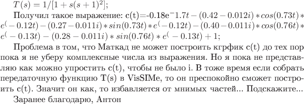 $
T(s)=1/[1+s(s+1)^2];

Получил такое выражение:
с(t)=-0.18e^-1.7t - (0.42-0.012i)*cos(0.73t)*e^(-0.12t)
                                - (0.27-0.011i)*sin(0.73t)* e^(-0.12t)
                                - (0.40-0.011i)*cos(0.76t)*e^(-0.13t)
                                - (0.28-0.011i)*sin(0.76t)* e^(-0.13t)
                                + 1;

Проблема в том, что Маткад не может построить кгрфик с(t) до тех пор пока я не уберу комплексные числа из выражения. Но я пока не представляю как можно упростить c(t), чтобы не было i. В тоже время если собрать передаточную функцию T(s) в VisSIMe, то он преспокойно сможет построить c(t). Значит он как, то избавляется от мнимых частей...
Подскажите...

Заранее благодарю, Антон





$