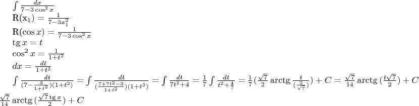 $
\int \frac{dx}{7-3\cos^2{x}}

R(x_1)=\frac{1}{7-3x_1^2}

R(\cos{x})=\frac{1}{7-3\cos^2{x}}

\tg{x}=t

\cos^2{x}=\frac{1}{1+t^2}

$dx= \frac {dt}{1+t^2}$

\int \frac{dt}{(7-\frac{3}{1+t^2})(1+t^2)}=$ $\int \frac{dt}{(\frac{7+7t^2-3}{1+t^2})(1+t^2)}=$ $\int \frac{dt}{7t^2+4}=$ $
\frac{1}{7} \int \frac{dt}{t^2+\frac{4}{7}}=$ $
\frac{1}{7}(\frac{\sqrt{7}}{2}\arctg{\frac{t}{(\frac{2}{\sqrt{7}})})+C=
\frac{\sqrt{7}}{14}\arctg{(\frac{t\sqrt{7}}{2})}+C=$ $\frac{\sqrt{7}}{14}\arctg{(\frac{\sqrt{7}\tg{x}}{2})}+C
$