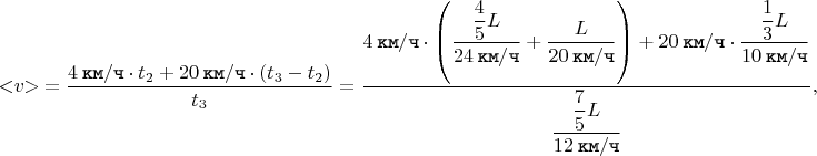 $$< \negthickspace v \negthickspace > \mkern 4mu = \dfrac{4 \mkern 4mu \texttt{км} / \texttt{ч} \cdot t_{2} + 20 \mkern 4mu \texttt{км} / \texttt{ч} \cdot \left(t_{3} - t_{2}\right)}{t_{3}} = \dfrac{4 \mkern 4mu \texttt{км} / \texttt{ч} \cdot \left(\dfrac{\dfrac{4}{5}L}{24 \mkern 4mu \texttt{км} / \texttt{ч}} + \dfrac{L}{20 \mkern 4mu \texttt{км} / \texttt{ч}}\right) + 20 \mkern 4mu \texttt{км} / \texttt{ч} \cdot \dfrac{\dfrac{1}{3}L}{10 \mkern 4mu \texttt{км} / \texttt{ч}}}{\dfrac{\dfrac{7}{5}L}{12 \mkern 4mu \texttt{км} / \texttt{ч}}},$$