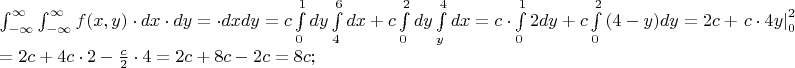 $% MathType!MTEF!2!1!+-
% feaafiart1ev1aaatCvAUfeBSjuyZL2yd9gzLbvyNv2CaerbuLwBLn
% hiov2DGi1BTfMBaeXatLxBI9gBaerbd9wDYLwzYbItLDharqqtubsr
% 4rNCHbGeaGqiVu0Je9sqqrpepC0xbbL8F4rqqrFfpeea0xe9Lq-Jc9
% vqaqpepm0xbba9pwe9Q8fs0-yqaqpepae9pg0FirpepeKkFr0xfr-x
% fr-xb9adbaqaaeGaciGaaiaabeqaamaabaabaaGceaqabeaadaWdXa
% qaamaapedabaGaamOzaiaacIcacaWG4bGaaiilaiaadMhacaGGPaGa
% eyyXICTaamizaiaadIhacqGHflY1caWGKbGaamyEaaWcbaGaeyOeI0
% IaeyOhIukabaGaeyOhIukaniabgUIiYdaaleaacqGHsislcqGHEisP
% aeaacqGHEisPa0Gaey4kIipakiabg2da9maapifabaGaam4yaaWcba
% GaamOqaaqab0Gaey4kIiVaey4kIipakiabgwSixlaadsgacaWG4bGa
% amizaiaadMhacqGH9aqpcaWGJbWaa8qCaeaacaWGKbGaamyEaaWcba
% GaaGimaaqaaiaaigdaa0Gaey4kIipakmaapehabaGaamizaiaadIha
% cqGHRaWkcaWGJbaaleaacaaI0aaabaGaaGOnaaqdcqGHRiI8aOWaa8
% qCaeaacaWGKbGaamyEaaWcbaGaaGimaaqaaiaaikdaa0Gaey4kIipa
% kmaapehabaGaamizaiaadIhaaSqaaiaadMhaaeaacaaI0aaaniabgU
% IiYdGccqGH9aqpcaWGJbGaeyyXIC9aa8qCaeaacaaIYaGaamizaiaa
% dMhaaSqaaiaaicdaaeaacaaIXaaaniabgUIiYdGccqGHRaWkcaWGJb
% Waa8qCaeaadaqadaqaaiaaisdacqGHsislcaWG5baacaGLOaGaayzk
% aaaaleaacaaIWaaabaGaaGOmaaqdcqGHRiI8aOGaamizaiaadMhacq
% GH9aqpcaaIYaGaam4yaiabgUcaRmaaeiaabaGaam4yaiabgwSixlaa
% isdacaWG5baacaGLiWoadaqhaaWcbaGaaGimaaqaaiaaikdaaaGccq
% GHsisldaWcaaqaaiaadogaaeaacaaIYaaaamaaeiaabaGaamyEamaa
% CaaaleqabaGaaGOmaaaaaOGaayjcSdWaa0baaSqaaiaaicdaaeaaca
% aIYaaaaOGaeyypa0dabaGaeyypa0JaaGOmaiaadogacqGHRaWkcaaI
% 0aGaam4yaiabgwSixlaaikdacqGHsisldaWcaaqaaiaadogaaeaaca
% aIYaaaaiabgwSixlaaisdacqGH9aqpcaaIYaGaam4yaiabgUcaRiaa
% iIdacaWGJbGaeyOeI0IaaGOmaiaadogacqGH9aqpcaaI4aGaam4yai
% aacUdaaaaa!BBAB!
\[
\begin{array}{l}
 \int_{ - \infty }^\infty  {\int_{ - \infty }^\infty  {f(x,y) \cdot dx \cdot dy} }  =  \cdot dxdy = c\int\limits_0^1 {dy} \int\limits_4^6 {dx + c} \int\limits_0^2 {dy} \int\limits_y^4 {dx}  = c \cdot \int\limits_0^1 {2dy}  + c\int\limits_0^2 {\left( {4 - y} \right)} dy = 2c + \left. {c \cdot 4y} \right|_0^2  - \frac{c}{2}\left. {y^2 } \right|_0^2  =  \\ 
  = 2c + 4c \cdot 2 - \frac{c}{2} \cdot 4 = 2c + 8c - 2c = 8c; \\ 
 \end{array}
\]
$