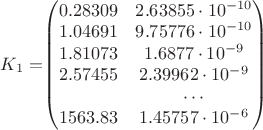 $
K_1=$$\begin{pmatrix}
0.28309 & 2.63855\cdot10^{-10} \\
1.04691 & 9.75776\cdot10^{-10} \\
1.81073 & 1.6877\cdot10^{-9} \\
2.57455 & 2.39962\cdot10^{-9} \\
& \cdots \\
1563.83 & 1.45757\cdot10^{-6}
\end{pmatrix}$$
$ $
K_1=$$\begin{pmatrix}
0.28309 & 2.63855\cdot10^{-10} \\
1.04691 & 9.75776\cdot10^{-10} \\
1.81073 & 1.6877\cdot10^{-9} \\
2.57455 & 2.39962\cdot10^{-9} \\
& \cdots \\
1563.83 & 1.45757\cdot10^{-6}
\end{pmatrix}$$
$