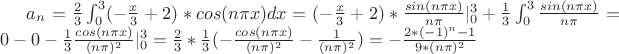 $a_n=\frac{2}{3}\int_{0}^{3}(-\frac{x}{3}+2)*cos(n \pi x)dx=(-\frac{x}{3}+2)*\frac{sin(n \pi x)}{n \pi}|_{0}^{3}+\frac{1}{3} \int_{0}^{3} \frac{sin(n \pi x)}{n \pi}=
0-0-\frac{1}{3} \frac{cos(n \pi x)}{(n \pi)^2}|_{0}^{3}=\frac{2}{3}*\frac{1}{3}(-\frac{cos(n \pi x)}{(n \pi)^2}-\frac{1}{(n \pi)^2})=-\frac{2*(-1)^n-1}{9*(n \pi)^2}$