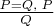 $\frac{P = Q,\; P}{Q}$