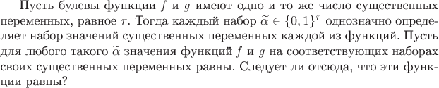 Пусть булевы функции $\mathit{f}$ и $\mathit{g}$ имеют одно и то же число существенных переменных, равное $\mathit{r}$. Тогда каждый набор ${\widetilde{\alpha} \in \{ 0, 1 \} ^{\mathit{r}} }$ однозначно определяет набор значений существенных переменных каждой из функций. Пусть для любого такого $\widetilde{\alpha}$ значения функций $\mathit{f}$ и $\mathit{g}$ на соответствующих наборах своих существенных переменных равны. Следует ли отсюда, что эти функции равны? Пусть булевы функции $\mathit{f}$ и $\mathit{g}$ имеют одно и то же число существенных переменных, равное $\mathit{r}$. Тогда каждый набор ${\widetilde{\alpha} \in \{ 0, 1 \} ^{\mathit{r}} }$ однозначно определяет набор значений существенных переменных каждой из функций. Пусть для любого такого $\widetilde{\alpha}$ значения функций $\mathit{f}$ и $\mathit{g}$ на соответствующих наборах своих существенных переменных равны. Следует ли отсюда, что эти функции равны?