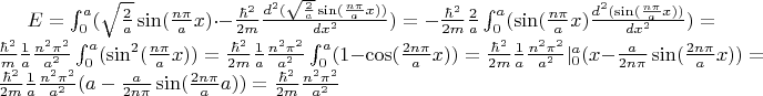 $E= \int_{0}^{a}(\sqrt{\frac{2}{a}}\sin(\frac{n \pi}{a}x) \cdot -\frac{\hbar^2}{2m}\frac{d^2(\sqrt{\frac{2}{a}}\sin(\frac{n \pi}{a}x) )}{dx^2})=-\frac{\hbar^2}{2m} \frac{2}{a}\int_{0}^{a}(\sin(\frac{n \pi}{a}x) \frac{d^2(\sin(\frac{n \pi}{a}x) )}{dx^2})=\frac{\hbar^2}{m} \frac{1}{a}\frac{n^2 \pi^{2}}{a^2} \int_{0}^{a}(\sin^{2}(\frac{n \pi}{a}x) )=\frac{\hbar^2}{2m} \frac{1}{a}\frac{n^2 \pi^{2}}{a^2} \int_{0}^{a}(1-\cos(\frac{2n \pi}{a}x) )=\frac{\hbar^2}{2m} \frac{1}{a} \frac{n^2 \pi^{2}}{a^2}|_{0}^{a}(x-\frac{a}{2n \pi}\sin(\frac{2n \pi}{a}x))=\frac{\hbar^2}{2m} \frac{1}{a} \frac{n^2 \pi^{2}}{a^2} (a-\frac{a}{2n \pi}\sin(\frac{2n \pi}{a}a))=\frac{\hbar^2}{2m}\frac{n^2 \pi^{2}}{a^2}$