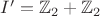 $I' = \mathbb{Z}_2 + \mathbb{Z}_2$