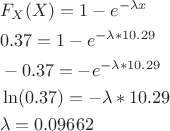 $$\[\begin{align}
  & {{F}_{X}}(X)=1-{{e}^{-\lambda x}} \\ 
 & 0.37=1-{{e}^{-\lambda *10.29}} \\ 
 & -0.37=-{{e}^{-\lambda *10.29}} \\ 
 & \ln (0.37)=-\lambda *10.29 \\ 
 & \lambda =0.09662 \\ 
\end{align}\]$$