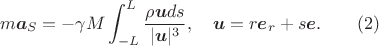 $$m\boldsymbol a_S=-\gamma M\int_{-L}^L\frac{\rho \boldsymbol u ds}{|\boldsymbol u|^3},\quad \boldsymbol u=r\boldsymbol e_r+s\boldsymbol e.\qquad (2)$$