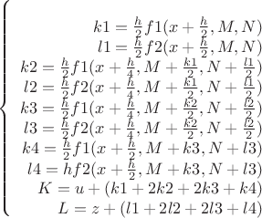 $$\left\{\begin{array}{rcl} 
\\k1=\frac{h}{2} f1(x+\frac{h}{2},M,N)
\\ l1=\frac{h}{2} f2(x+\frac{h}{2},M,N) 
\\ k2=\frac{h}{2} f1(x+\frac{h}{4},M+\frac{k1}{2},N+\frac{l1}{2}) 
\\ l2=\frac{h}{2} f2(x+\frac{h}{4},M+\frac{k1}{2},N+\frac{l1}{2}) 
\\ k3=\frac{h}{2} f1(x+\frac{h}{4},M+\frac{k2}{2},N+\frac{l2}{2}) 
\\ l3=\frac{h}{2} f2(x+\frac{h}{4},M+\frac{k2}{2},N+\frac{l2}{2}) 
\\ k4=\frac{h}{2} f1(x+\frac{h}{2},M+k3,N+l3) 
\\ l4=h f2(x+\frac{h}{2},M+k3,N+l3) 
\\ K=u+(k1+2 k2+2 k3+k4) 
\\ L=z+(l1+2 l2+2 l3+l4) 
\\\end{array}\right.$$