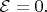 $\mathcal{E}=0.$
