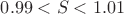 $0.99 < S < 1.01$