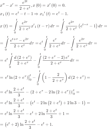 $\begin{gathered}
  x'' - x' = \frac{{{e^{2t}}}}
{{2 + {e^t}}},x\left( 0 \right) = x'\left( 0 \right) = 0. \hfill \\
  {x_1}\left( t \right) = {e^t} - t - 1 \Rightarrow {x_1}^\prime \left( t \right) = {e^t} - 1. \hfill \\
  x\left( t \right) = \int\limits_0^t {\frac{{{e^{2\tau }}}}
{{2 + {e^\tau }}}{{x'}_1}\left( {t - \tau } \right)d\tau }  = \int\limits_0^t {\frac{{{e^{2\tau }}}}
{{2 + {e^\tau }}}\left( {{e^{t - \tau }} - 1} \right)d\tau }  =  \hfill \\
   = \int\limits_0^t {\frac{{{e^{t + \tau }} - {e^{2\tau }}}}
{{2 + {e^\tau }}}d\tau }  = {e^t}\int\limits_0^t {\frac{{{e^\tau }}}
{{2 + {e^\tau }}}d\tau }  - \int\limits_0^t {\frac{{{e^{2\tau }}}}
{{2 + {e^\tau }}}d\tau }  =  \hfill \\
   = {e^t}\int\limits_0^t {\frac{{d\left( {2 + {e^\tau }} \right)}}
{{2 + {e^\tau }}}}  - \int\limits_0^t {\frac{{\left( {2 + {e^\tau } - 2} \right){e^\tau }}}
{{2 + {e^\tau }}}d\tau }  =  \hfill \\
   = \left. {{e^t}\ln \left( {2 + {e^\tau }} \right)} \right|_0^t - \int\limits_0^t {\left( {1 - \frac{2}
{{2 + {e^\tau }}}} \right)d\left( {2 + {e^\tau }} \right)}  =  \hfill \\
   = {e^t}\ln \frac{{2 + {e^t}}}
{3} - \left. {\left( {2 + {e^\tau } - 2\ln \left( {2 + {e^\tau }} \right)} \right)} \right|_0^t =  \hfill \\
   = {e^t}\ln \frac{{2 + {e^t}}}
{3} - \left( {{e^t} - 2\ln \left( {2 + {e^t}} \right) + 2\ln 3 - 1} \right) =  \hfill \\
   = {e^t}\ln \frac{{2 + {e^t}}}
{3} - {e^t} + 2\ln \frac{{2 + {e^t}}}
{3} + 1 =  \hfill \\
   = \left( {{e^t} + 2} \right)\ln \frac{{2 + {e^t}}}
{3} - {e^t} + 1. \hfill \\ 
\end{gathered}$