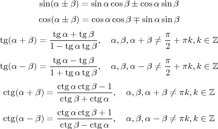 $$\sin(\alpha\pm \beta) = \sin \alpha \cos \beta \pm \cos \alpha \sin \beta$$
$$\cos(\alpha\pm \beta) = \cos \alpha \cos \beta \mp \sin \alpha \sin \beta$$
$$\tg(\alpha + \beta) = \frac{\tg \alpha + \tg \beta}{1 - \tg \alpha \tg \beta}, \quad \alpha,\beta,\alpha+\beta \ne \frac{\pi}{2}+\pi k, k \in \mathbb{Z}$$
$$\tg(\alpha - \beta) = \frac{\tg \alpha - \tg \beta}{1 + \tg \alpha \tg \beta}, \quad \alpha,\beta,\alpha-\beta \ne \frac{\pi}{2}+\pi k, k \in \mathbb{Z}$$
$$\ctg(\alpha + \beta) = \frac{\ctg \alpha \ctg \beta - 1}{\ctg \beta + \ctg \alpha}, \quad \alpha,\beta,\alpha+\beta \ne \pi k, k \in \mathbb{Z}$$
$$\ctg(\alpha - \beta) = \frac{\ctg \alpha \ctg \beta + 1}{\ctg \beta - \ctg \alpha}, \quad \alpha,\beta,\alpha-\beta \ne \pi k, k \in \mathbb{Z}$$