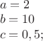 $% MathType!MTEF!2!1!+-
% feaafiart1ev1aaatCvAUfeBSjuyZL2yd9gzLbvyNv2CaerbuLwBLn
% hiov2DGi1BTfMBaeXatLxBI9gBaerbd9wDYLwzYbItLDharqqtubsr
% 4rNCHbGeaGqiVu0Je9sqqrpepC0xbbL8F4rqqrFfpeea0xe9Lq-Jc9
% vqaqpepm0xbba9pwe9Q8fs0-yqaqpepae9pg0FirpepeKkFr0xfr-x
% fr-xb9adbaqaaeGaciGaaiaabeqaamaabaabaaGceaqabeaacaWGHb
% Gaeyypa0JaaGOmaaqaaiaadkgacqGH9aqpcaaIXaGaaGimaaqaaiaa
% dogacqGH9aqpcaaIWaGaaiilaiaaiwdacaGG7aaaaaa!40D5!
\[
\begin{array}{l}
 a = 2 \\ 
 b = 10 \\ 
 c = 0,5; \\ 
 \end{array}
\]
$