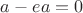 $a-ea=0$