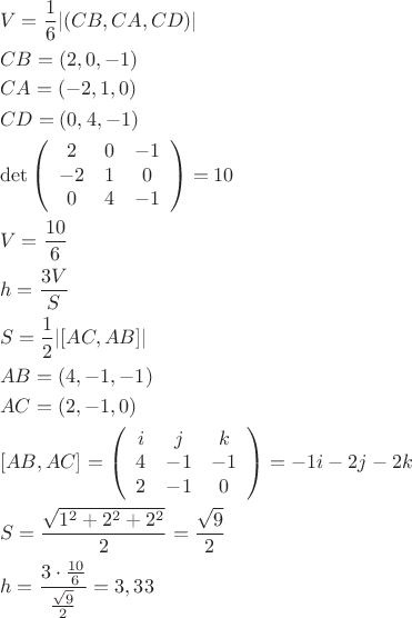 \[
\begin{gathered}
  V = \frac{1}
{6}|(CB,CA,CD)| \hfill \\
  CB = (2,0, - 1) \hfill \\
  CA = ( - 2,1,0) \hfill \\
  CD = (0,4, - 1) \hfill \\
  \det \left( {\begin{array}{*{20}c}
   2 & 0 & { - 1}  \\
   { - 2} & 1 & 0  \\
   0 & 4 & { - 1}  \\

 \end{array} } \right) = 10 \hfill \\
  V = \frac{{10}}
{6} \hfill \\
  h = \frac{{3V}}
{S} \hfill \\
  S = \frac{1}
{2}|[AC,AB]| \hfill \\
  AB = (4, - 1, - 1) \hfill \\
  AC = (2, - 1,0) \hfill \\
  [AB,AC] = \left( {\begin{array}{*{20}c}
   i & j & k  \\
   4 & { - 1} & { - 1}  \\
   2 & { - 1} & 0  \\

 \end{array} } \right) =  - 1i - 2j - 2k \hfill \\
  S = \frac{{\sqrt {1^2  + 2^2  + 2^2 } }}
{2} = \frac{{\sqrt 9 }}
{2} \hfill \\
  h = \frac{{3 \cdot \frac{{10}}
{6}}}
{{\frac{{\sqrt 9 }}
{2}}} = 3,33 \hfill \\ 
\end{gathered} 
\]