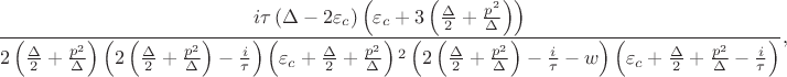 $$
\frac{i \tau \left(\Delta -2 \varepsilon_c\right) \left(\varepsilon_c+3 \left(\frac{\Delta }{2}+\frac{p^2}{\Delta }\right)\right)}{2 \left(\frac{\Delta
}{2}+\frac{p^2}{\Delta }\right) \left(2 \left(\frac{\Delta }{2}+\frac{p^2}{\Delta }\right)-\frac{i}{\tau }\right) \left(\varepsilon _c+\frac{\Delta
}{2}+\frac{p^2}{\Delta }\right){}^2 \left(2 \left(\frac{\Delta }{2}+\frac{p^2}{\Delta }\right)-\frac{i}{\tau }-w\right) \left(\varepsilon _c+\frac{\Delta
}{2}+\frac{p^2}{\Delta }-\frac{i}{\tau }\right)},$$ $$
\frac{i \tau \left(\Delta -2 \varepsilon_c\right) \left(\varepsilon_c+3 \left(\frac{\Delta }{2}+\frac{p^2}{\Delta }\right)\right)}{2 \left(\frac{\Delta
}{2}+\frac{p^2}{\Delta }\right) \left(2 \left(\frac{\Delta }{2}+\frac{p^2}{\Delta }\right)-\frac{i}{\tau }\right) \left(\varepsilon _c+\frac{\Delta
}{2}+\frac{p^2}{\Delta }\right){}^2 \left(2 \left(\frac{\Delta }{2}+\frac{p^2}{\Delta }\right)-\frac{i}{\tau }-w\right) \left(\varepsilon _c+\frac{\Delta
}{2}+\frac{p^2}{\Delta }-\frac{i}{\tau }\right)},$$