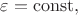 $\varepsilon=\mathrm{const},$