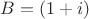 $B= (1+i)$