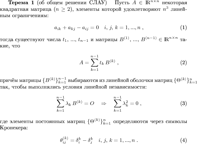 \begin{theorem}{\bf Терема 1} (об общем решении СЛАУ)\label{L_T}
\ \ Пусть $A\in{\rm I \! R}^{n\times n}$ некоторая квадратная матрица ($n\ge 2$), элементы которой удовлетворяют $n^3$ линейным ограничениям:
\begin{eqnarray}
\displaystyle
&& a_{ik} + a_{kj} - a_{ij} = 0 \quad i,\, j,\, k=1,...,n\; ,
\label{restrictions}
\end{eqnarray}
тогда существуют числа $t_1,\, ...,\, t_{n-1}$ и матрицы $B^{(1)},\, ...,\, B^{(n-1)}\in{\rm I \! R}^{n\times n}$ такие, что
\begin{eqnarray}
\displaystyle
&& A = \sum_{k=1}^{n-1} t_k\, B^{(k)} \; ,
\label{c_solution}
\end{eqnarray}
причём матрицы $\{B^{(k)}\}_{k=1}^{n-1}$ выбираются из линейной оболочки матриц $\{\Theta^{(k)}\}_{k=1}^n$ так, чтобы выполнялись условия линейной независимости:
\begin{eqnarray}
\displaystyle
&& \sum_{k=1}^{n-1} \lambda_k\, B^{(k)} = O \quad\Rightarrow\quad\sum_{k=1}^{n-1} \lambda_k^2 = 0 \; ,
\label{lin_undep}
\end{eqnarray}
где элементы постоянных матриц $\{\Theta^{(k)}\}_{k=1}^n$ определяются через символы Кронекера:
\begin{eqnarray}
\displaystyle
&& \theta_{ij}^{(k)} = \delta_i^k - \delta_j^k\quad i,\, j,\, k=1,...,n\; .
\label{G_Matrix}
\end{eqnarray}
\end{theorem}