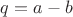 $q=a-b$
