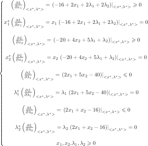 $\left\{\begin{matrix}
\left ( \frac{\partial L}{\partial x_1} \right )_{<x^{*},\lambda^{*}>}= \left .(-16+2x_1+2 \lambda_1+2\lambda_2)\right|_{<x^{*},\lambda^{*}>} \geqslant 0 \\ 
\\
x_1^{*} \left ( \frac{\partial L}{\partial x_1} \right )_{<x^{*},\lambda^{*}>}= x_1 \left .(-16+2x_1+2 \lambda_1+2\lambda_2)\right|_{<x^{*},\lambda^{*}>} = 0 \\ 
\\
\left ( \frac{\partial L}{\partial x_2} \right )_{<x^{*},\lambda^{*}>}= \left .(-20+4x_2+5 \lambda_1+\lambda_2)\right|_{<x^{*},\lambda^{*}>} \geqslant 0 \\ 
\\
x_2^{*}\left ( \frac{\partial L}{\partial x_2} \right )_{<x^{*},\lambda^{*}>}=x_2 \left .(-20+4x_2+5 \lambda_1+\lambda_2)\right|_{<x^{*},\lambda^{*}>} = 0 \\ 
\\
\left ( \frac{\partial L}{\partial \lambda_1} \right )_{<x^{*},\lambda^{*}>}= \left .(2x_1+5x_2-40)\right|_{<x^{*},\lambda^{*}>} \leqslant 0 \\ 
\\
\lambda_1^{*}\left ( \frac{\partial L}{\partial \lambda_1} \right )_{<x^{*},\lambda^{*}>}=\lambda_1 \left .(2x_1+5x_2-40)\right|_{<x^{*},\lambda^{*}>}= 0 \\ 
\\
\left ( \frac{\partial L}{\partial \lambda_2} \right )_{<x^{*},\lambda^{*}>}= \left .(2x_1+x_2-16)\right|_{<x^{*},\lambda^{*}>} \leqslant 0 \\ 
\\
\lambda_2^{*}\left ( \frac{\partial L}{\partial \lambda_2} \right )_{<x^{*},\lambda^{*}>}=\lambda_2 \left .(2x_1+x_2-16)\right|_{<x^{*},\lambda^{*}>}= 0 \\ 
\\
x_1,x_2. \lambda_1, \lambda_2 \geqslant 0

\end{matrix}\right.$
