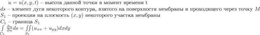 $
u=u(x,y,t) \text{ -- высота данной точки в момент времени t}\\
ds \text{ -- элемент дуги некоторого контура, взятого на поверхности мембраны и проходящего через точку $M(x,y)$}\\
S_1 \text{ -- проекция на плоскость $(x,y)$ некоторого участка мембраны}\\
C_1 \text{ -- граница $S_1$}\\
\int\limits_{C_1} \frac{\partial{u}}{\partial{n}}ds = \iint\limits_{S_1} (u_{xx}+u_{yy}) dx dy
$ $
u=u(x,y,t) \text{ -- высота данной точки в момент времени t}\\
ds \text{ -- элемент дуги некоторого контура, взятого на поверхности мембраны и проходящего через точку $M(x,y)$}\\
S_1 \text{ -- проекция на плоскость $(x,y)$ некоторого участка мембраны}\\
C_1 \text{ -- граница $S_1$}\\
\int\limits_{C_1} \frac{\partial{u}}{\partial{n}}ds = \iint\limits_{S_1} (u_{xx}+u_{yy}) dx dy
$