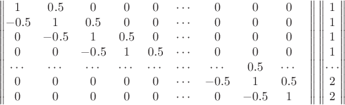 $$\begin{Vmatrix}
1 & 0.5 & 0 & 0 & 0 & \cdots & 0 & 0 & 0 \\
-0.5 & 1 & 0.5 & 0 & 0 & \cdots & 0 & 0 & 0 \\
0 & -0.5 & 1 & 0.5 & 0 & \cdots & 0 & 0 & 0 \\
0 & 0 & -0.5 & 1 & 0.5 & \cdots & 0 & 0 & 0 \\
\cdots & \cdots & \cdots & \cdots & \cdots & \cdots & \cdots & 0.5 & \cdots & \\
0 & 0 & 0 & 0 & 0 & \cdots & -0.5 & 1 & 0.5 \\
0 & 0 & 0 & 0 & 0 & \cdots & 0 & -0.5 & 1 \\
\end{Vmatrix} \begin{Vmatrix}
1\\
1\\
1\\
1\\
\cdots \\
2 \\
2 \\
\end{Vmatrix}$$ $$\begin{Vmatrix}
1 & 0.5 & 0 & 0 & 0 & \cdots & 0 & 0 & 0 \\
-0.5 & 1 & 0.5 & 0 & 0 & \cdots & 0 & 0 & 0 \\
0 & -0.5 & 1 & 0.5 & 0 & \cdots & 0 & 0 & 0 \\
0 & 0 & -0.5 & 1 & 0.5 & \cdots & 0 & 0 & 0 \\
\cdots & \cdots & \cdots & \cdots & \cdots & \cdots & \cdots & 0.5 & \cdots & \\
0 & 0 & 0 & 0 & 0 & \cdots & -0.5 & 1 & 0.5 \\
0 & 0 & 0 & 0 & 0 & \cdots & 0 & -0.5 & 1 \\
\end{Vmatrix} \begin{Vmatrix}
1\\
1\\
1\\
1\\
\cdots \\
2 \\
2 \\
\end{Vmatrix}$$