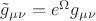 $\tilde g_{\mu \nu }  = e^\Omega   g_{\mu \nu } $