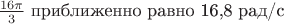 $\frac {16\pi}{3}$ приближенно равно 16,8 рад/с