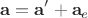 $$\mathbf{a}=\mathbf{a}'+\mathbf{a}_e$$