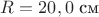 $R = 20,0$ см