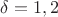 $\delta=1,2$