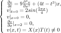 $$\left\{ \begin{array}{l} \frac {\partial v} {\partial t}=9\frac {\partial^2 v} {\partial x^2}+(4{t-t^3})x,\\ 
v|_{t=0}=2sin(\frac {5\pi{x}} 4)\\
v|_{x=0}=0 ,\\ {\frac {\partial v} {\partial x}}|_{x=2}=0,\\ v(x,t)=X(x)T(t)\not\equiv 0\end{array} \right. $$