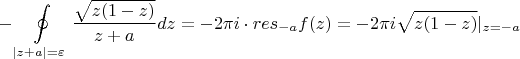 % MathType!MTEF!2!1!+-
% feaafiart1ev1aaatCvAUfeBSjuyZL2yd9gzLbvyNv2CaerbuLwBLn
% hiov2DGi1BTfMBaeXatLxBI9gBaerbd9wDYLwzYbItLDharqqtubsr
% 4rNCHbGeaGqiVu0Je9sqqrpepC0xbbL8F4rqqrFfpeea0xe9Lq-Jc9
% vqaqpepm0xbba9pwe9Q8fs0-yqaqpepae9pg0FirpepeKkFr0xfr-x
% fr-xb9adbaqaaeGaciGaaiaabeqaamaabaabaaGcbaGaeyOeI0Yaa8
% qvaeaadaWcaaqaamaakaaabaGaamOEaiaacIcacaaIXaGaeyOeI0Ia
% amOEaiaacMcaaSqabaaakeaacaWG6bGaey4kaSIaamyyaaaacaWGKb
% GaamOEaiabg2da9iabgkHiTiaaikdacqaHapaCcaWGPbGaeyyXICTa
% amOCaiaadwgacaWGZbWaaSbaaSqaaiabgkHiTiaadggaaeqaaaqaai
% aacYhacaWG6bGaey4kaSIaamyyaiaacYhacqGH9aqpcqaH1oqzaeqa
% niablgH7rlabgUIiYdGccaWGMbGaaiikaiaadQhacaGGPaGaeyypa0
% JaeyOeI0IaaGOmaiabec8aWjaadMgadaGcaaqaaiaadQhacaGGOaGa
% aGymaiabgkHiTiaadQhacaGGPaaaleqaaOGaaiiFamaaBaaaleaaca
% WG6bGaeyypa0JaeyOeI0Iaamyyaaqabaaaaa!6C20!
\[
 - \oint\limits_{|z + a| = \varepsilon } {\frac{{\sqrt {z(1 - z)} }}{{z + a}}dz =  - 2\pi i \cdot res_{ - a} } f(z) =  - 2\pi i\sqrt {z(1 - z)} |_{z =  - a} 
\]