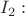 $I_2:$