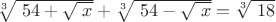 $\sqrt[3]{\ 54+ \sqrt{\ x}}+\sqrt[3]{\ 54-\sqrt{\ x}} = \sqrt[3]{ \ 18}$