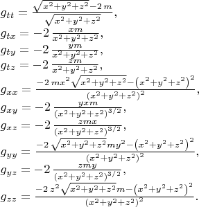 $\\
g_{tt}={\frac {\sqrt {{x}^{2}+{y}^{2}+{z}^{2}}-2\,m}{\sqrt {{x
}^{2}+{y}^{2}+{z}^{2}}}},\\
g_{tx}=-2\,{\frac {xm}{{x}^{2}+{y}^{2}+{z}^{2}
}},\\
g_{ty}=-2\,{\frac {ym}{{x}^{2}+{y}^{2}+{z}^{2}}},\\
g_{tz}=-2\,{\frac {z
m}{{x}^{2}+{y}^{2}+{z}^{2}}},\\
g_{xx}={\frac {-2\,m{x}^{2}\sqrt {{x}^{2}+
{y}^{2}+{z}^{2}}- \left( {x}^{2}+{y}^{2}+{z}^{2} \right) ^{2}}{
 \left( {x}^{2}+{y}^{2}+{z}^{2} \right) ^{2}}},\\
g_{xy}=-2\,{\frac {yxm}{
 \left( {x}^{2}+{y}^{2}+{z}^{2} \right) ^{3/2}}},\\
g_{xz}=-2\,{\frac {zmx
}{ \left( {x}^{2}+{y}^{2}+{z}^{2} \right) ^{3/2}}},\\
g_{yy}={\frac {-2\,
\sqrt {{x}^{2}+{y}^{2}+{z}^{2}}m{y}^{2}- \left( {x}^{2}+{y}^{2}+{z}^{2
} \right) ^{2}}{ \left( {x}^{2}+{y}^{2}+{z}^{2} \right) ^{2}}},\\
g_{yz}=-
2\,{\frac {zmy}{ \left( {x}^{2}+{y}^{2}+{z}^{2} \right) ^{3/2}}},\\
g_{zz}={\frac {-2\,{z}^{2}\sqrt {{x}^{2}+{y}^{2}+{z}^{2}}m- \left( {x}^{2}+{
y}^{2}+{z}^{2} \right) ^{2}}{ \left( {x}^{2}+{y}^{2}+{z}^{2} \right)^{2}}}.
$