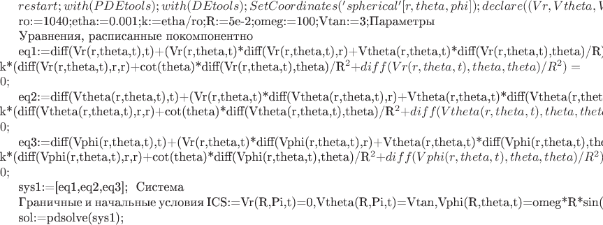 $restart;with(PDEtools);with(DEtools);
SetCoordinates('spherical'[r,theta,phi]);declare((Vr,Vtheta,Vphi)(r,theta,phi));

ro:=1040;etha:=0.001;k:=etha/ro;R:=5e-2;omeg:=100;Vtan:=3;#Параметры

#Уравнения, расписанные покомпонентно

eq1:=diff(Vr(r,theta,t),t)+(Vr(r,theta,t)*diff(Vr(r,theta,t),r)+Vtheta(r,theta,t)*diff(Vr(r,theta,t),theta)/R)-k*(diff(Vr(r,theta,t),r,r)+cot(theta)*diff(Vr(r,theta,t),theta)/R^2+diff(Vr(r,theta,t),theta,theta)/R^2)=0;

eq2:=diff(Vtheta(r,theta,t),t)+(Vr(r,theta,t)*diff(Vtheta(r,theta,t),r)+Vtheta(r,theta,t)*diff(Vtheta(r,theta,t),theta)/R)-k*(diff(Vtheta(r,theta,t),r,r)+cot(theta)*diff(Vtheta(r,theta,t),theta)/R^2+diff(Vtheta(r,theta,t),theta,theta)/R^2)=0;

eq3:=diff(Vphi(r,theta,t),t)+(Vr(r,theta,t)*diff(Vphi(r,theta,t),r)+Vtheta(r,theta,t)*diff(Vphi(r,theta,t),theta)/R)-k*(diff(Vphi(r,theta,t),r,r)+cot(theta)*diff(Vphi(r,theta,t),theta)/R^2+diff(Vphi(r,theta,t),theta,theta)/R^2)=0;

sys1:=[eq1,eq2,eq3]; # Система

#Граничные и начальные условия
ICS:={Vr(R,Pi,t)=0,Vtheta(R,Pi,t)=Vtan,Vphi(R,theta,t)=omeg*R*sin(theta),Vr(R,theta,0)=0,Vtheta(R,theta,0)=0,Vphi(R,theta,0)=0};

sol:=pdsolve(sys1);$