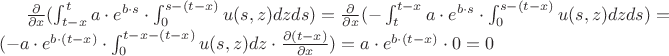 $\frac{\partial}{\partial x}(\int_{t-x}^{t}{a \cdot e^{b \cdot s} \cdot \int_{0}^{s-(t-x)}{u(s,z)dz}ds})
=\frac{\partial}{\partial x}(-\int_{t}^{t-x}{a \cdot e^{b \cdot s} \cdot \int_{0}^{s-(t-x)}{u(s,z)dz}ds})
=(-{a \cdot e^{b \cdot (t-x)} \cdot \int_{0}^{t-x-(t-x)}{u(s,z)dz}} \cdot \frac {\partial (t-x)}{\partial x})=
{a \cdot e^{b \cdot (t-x)} \cdot 0}=0$
