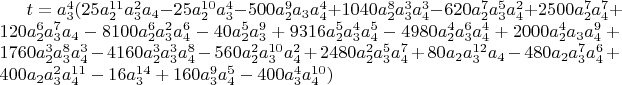 $t=a_3^4 (25 a_2^{11} a_3^2 a_4-25 a_2^{10} a_3^4-500 a_2^9 a_3 a_4^4+1040 a_2^8 a_3^3 a_4^3-620 a_2^7 a_3^5 a_4^2+2500 a_2^7 a_4^7+120 a_2^6 a_3^7 a_4-8100 a_2^6 a_3^2 a_4^6-40 a_2^5 a_3^9+9316 a_2^5 a_3^4 a_4^5-4980 a_2^4 a_3^6 a_4^4+2000 a_2^4 a_3 a_4^9+1760 a_2^3 a_3^8 a_4^3-4160 a_2^3 a_3^3 a_4^8-560 a_2^2 a_3^{10} a_4^2+2480 a_2^2 a_3^5 a_4^7+80 a_2 a_3^{12} a_4-480 a_2 a_3^7 a_4^6+400 a_2 a_3^2 a_4^{11}-16 a_3^{14}+160 a_3^9 a_4^5-400 a_3^4 a_4^{10})$