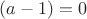 $(a-1)=0$